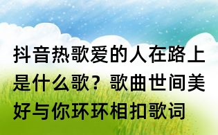 抖音熱歌愛的人在路上是什么歌?歌曲世間美好與你環環相扣歌詞