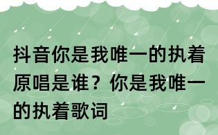 抖音你是我唯一的執(zhí)著原唱是誰？你是我唯一的執(zhí)著歌詞