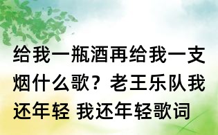 給我一瓶酒再給我一支煙什么歌?老王樂隊我還年輕 我還年輕歌詞