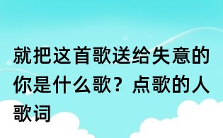 就把這首歌送給失意的你是什么歌?點歌的人歌詞