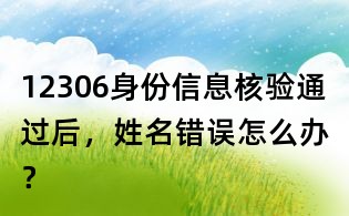12306身份信息核驗通過后，姓名錯誤怎么辦？