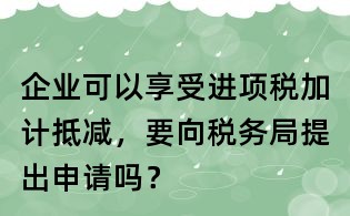 企業可以享受進項稅加計抵減，要向稅務局提出申請嗎？