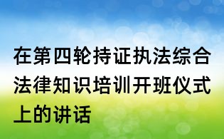 在第四輪持證執法綜合法律知識培訓開班儀式上的講話