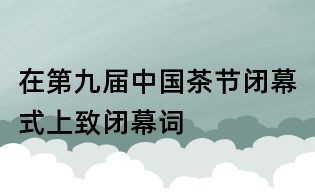 在第九屆中國(guó)茶節(jié)閉幕式上致閉幕詞