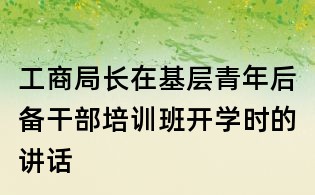 工商局長在基層青年后備干部培訓(xùn)班開學(xué)時(shí)的講話
