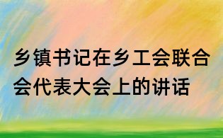 鄉(xiāng)鎮(zhèn)書(shū)記在鄉(xiāng)工會(huì)聯(lián)合會(huì)代表大會(huì)上的講話