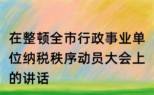 在整頓全市行政事業(yè)單位納稅秩序動員大會上的講話
