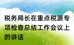 稅務(wù)局長(zhǎng)在重點(diǎn)稅源專項(xiàng)檢查總結(jié)工作會(huì)議上的講話