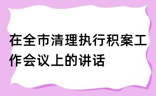 在全市清理執(zhí)行積案工作會(huì)議上的講話