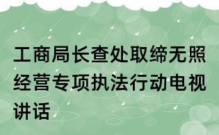 工商局長(zhǎng)查處取締無(wú)照經(jīng)營(yíng)專(zhuān)項(xiàng)執(zhí)法行動(dòng)電視講話(huà)