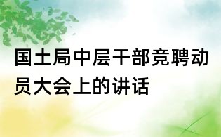 國(guó)土局中層干部競(jìng)聘動(dòng)員大會(huì)上的講話