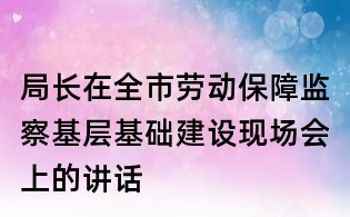 局長在全市勞動保障監(jiān)察基層基礎(chǔ)建設(shè)現(xiàn)場會上的講話
