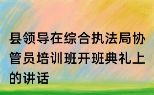 縣領(lǐng)導(dǎo)在綜合執(zhí)法局協(xié)管員培訓(xùn)班開(kāi)班典禮上的講話(huà)