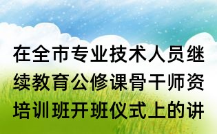 在全市專業(yè)技術(shù)人員繼續(xù)教育公修課骨干師資培訓(xùn)班開班儀式上的講