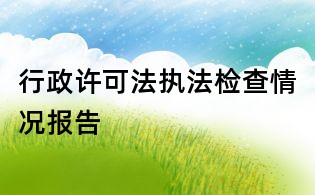 行政許可法執(zhí)法檢查情況報(bào)告