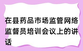 在縣藥品市場(chǎng)監(jiān)管網(wǎng)絡(luò)監(jiān)督員培訓(xùn)會(huì)議上的講話