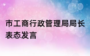 市工商行政管理局局長表態(tài)發(fā)言