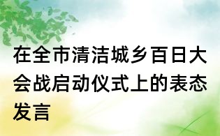 在全市清潔城鄉百日大會戰啟動儀式上的表態發言