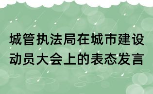 城管執(zhí)法局在城市建設(shè)動(dòng)員大會(huì)上的表態(tài)發(fā)言