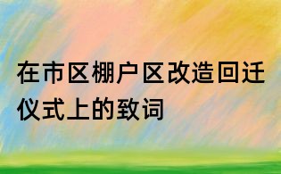 在市區(qū)棚戶區(qū)改造回遷儀式上的致詞
