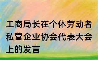 工商局長在個體勞動者私營企業(yè)協(xié)會代表大會上的發(fā)言