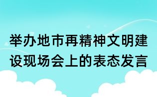 舉辦地市再精神文明建設(shè)現(xiàn)場會上的表態(tài)發(fā)言