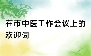 在市中醫(yī)工作會(huì)議上的歡迎詞