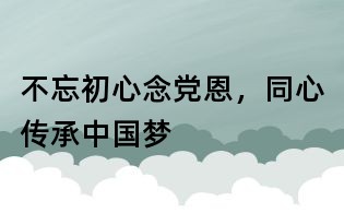不忘初心念黨恩,同心傳承中國夢