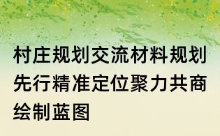 村莊規(guī)劃交流材料：規(guī)劃先行精準(zhǔn)定位聚力共商繪制藍(lán)圖