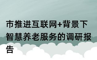 市推進互聯(lián)網(wǎng)+背景下智慧養(yǎng)老服務(wù)的調(diào)研報告