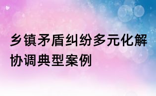 鄉(xiāng)鎮(zhèn)矛盾糾紛多元化解協(xié)調(diào)典型案例