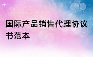 國際產(chǎn)品銷售代理協(xié)議書范本