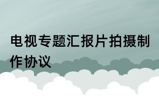 電視專題匯報片拍攝制作協(xié)議