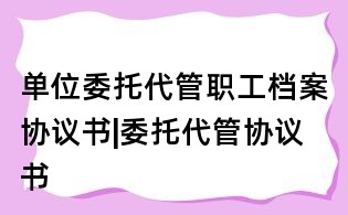 單位委托代管職工檔案協(xié)議書(shū)|委托代管協(xié)議書(shū)