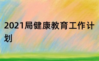 2021局健康教育工作計(jì)劃