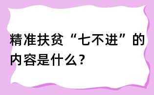 精準扶貧“七不進”的內(nèi)容是什么?