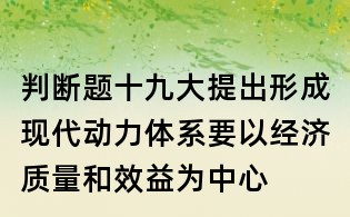 判斷題：十九大提出形成現(xiàn)代動力體系要以經(jīng)濟質(zhì)量和效益為中心