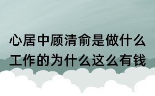 心居中顧清俞是做什么工作的:為什么這么有錢