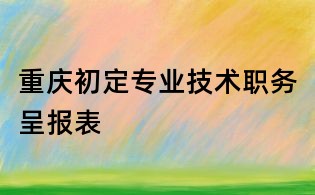 重慶初定專業技術職務呈報表