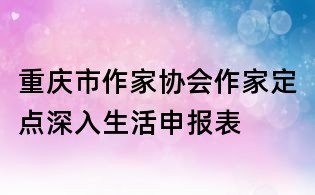 重慶市作家協(xié)會(huì)作家定點(diǎn)深入生活申報(bào)表