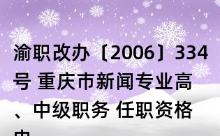 渝職改辦〔2006〕334號(hào) 重慶市新聞專業(yè)高、中級(jí)職務(wù) 任職資格申報(bào)評(píng)審條件(試行)的通知