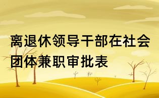 離退休領(lǐng)導(dǎo)干部在社會團(tuán)體兼職審批表