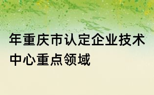 年重慶市認定企業(yè)技術(shù)中心重點領(lǐng)域