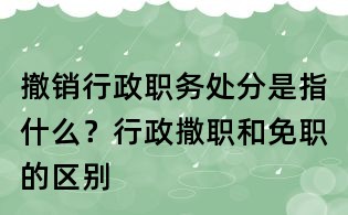 撤銷行政職務處分是指什么?行政撒職和免職的區別