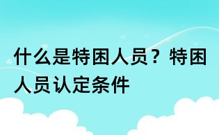 什么是特困人員?特困人員認(rèn)定條件