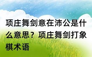項(xiàng)莊舞劍意在沛公是什么意思?項(xiàng)莊舞劍打象棋術(shù)語